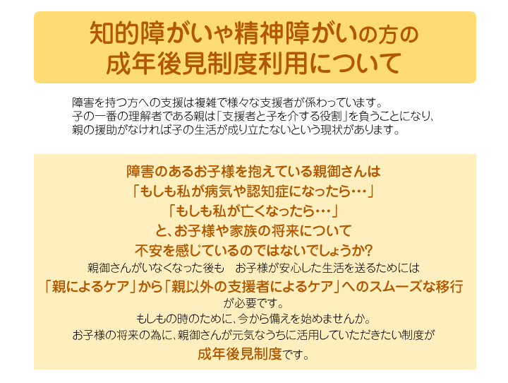 知的障がい　や　精神障がい　の方の 成年後見制度利用について 障害を持つ方への支援は複雑で様々な支援者が係わっています。 子の一番の理解者である親は「支援者と子を介する役割」を負うことになり、 親の援助がなければ子の生活が成り立たないという現状があります。   障害のあるお子様を抱えている親御さんは 「もしも私が病気や認知症になったら・・・」 「もしも私が亡くなったら・・・」 と、お子様や家族の将来について 不安を感じているのではないでしょうか？ 親御さんがいなくなった後も　お子様が安心した生活を送るためには 「親によるケア」から「親以外の支援者によるケア」へのスムーズな移行 が必要です。 もしもの時のために、今から備えを始めませんか。 お子様の将来の為に、親御さんが元気なうちに活用していただきたい制度が 　　　成年後見制度　です。